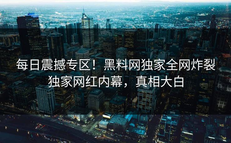 每日震撼专区！黑料网独家全网炸裂独家网红内幕，真相大白