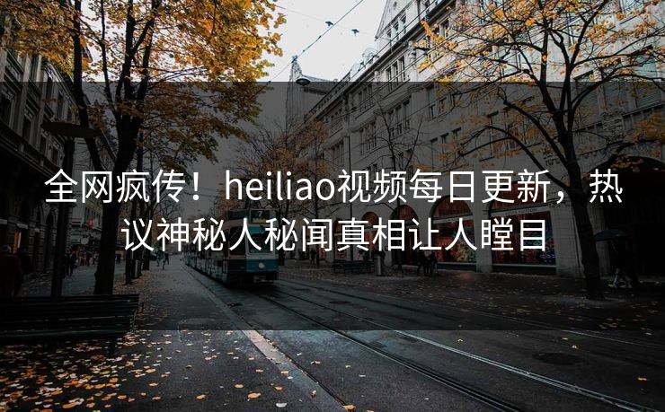 全网疯传！heiliao视频每日更新，热议神秘人秘闻真相让人瞠目