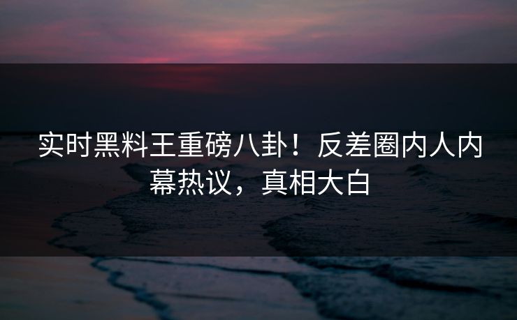 实时黑料王重磅八卦！反差圈内人内幕热议，真相大白