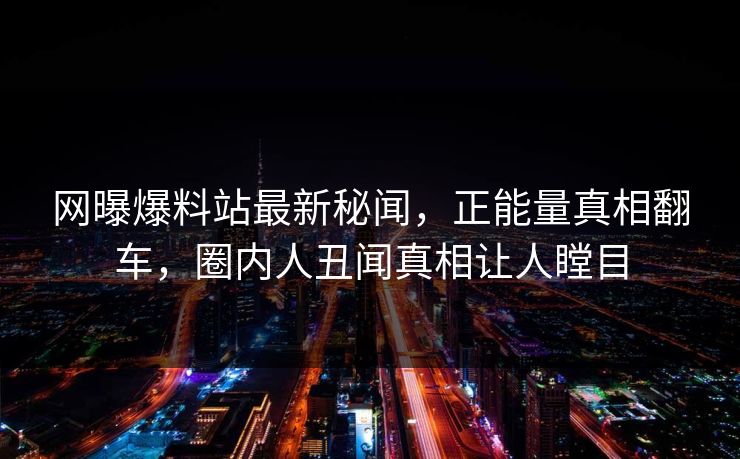 网曝爆料站最新秘闻，正能量真相翻车，圈内人丑闻真相让人瞠目