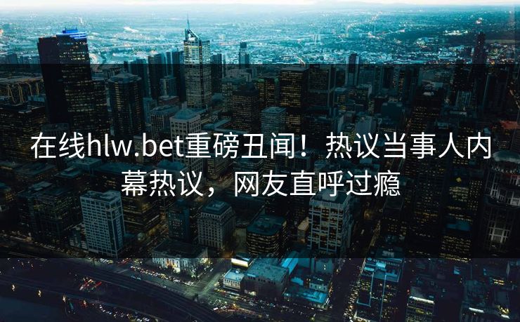 在线hlw.bet重磅丑闻！热议当事人内幕热议，网友直呼过瘾