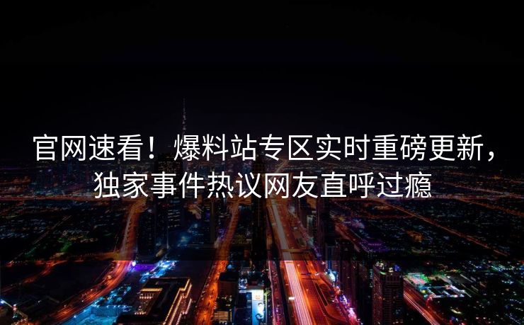 官网速看！爆料站专区实时重磅更新，独家事件热议网友直呼过瘾