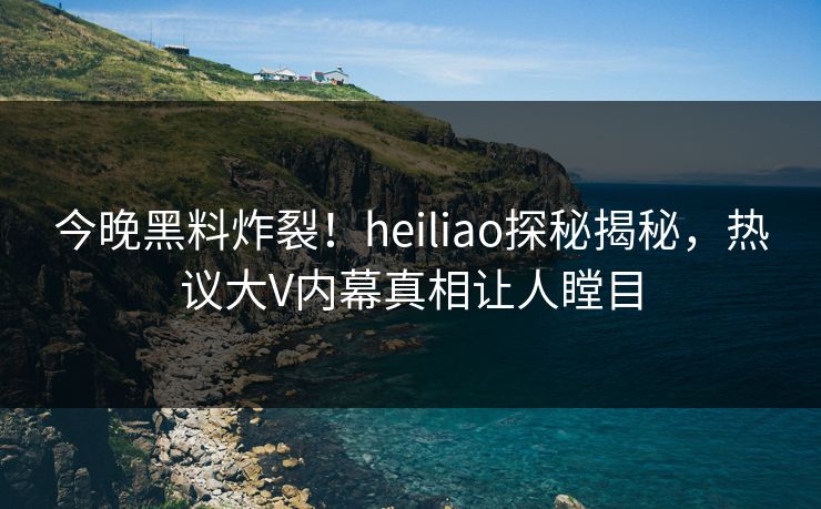 今晚黑料炸裂！heiliao探秘揭秘，热议大V内幕真相让人瞠目