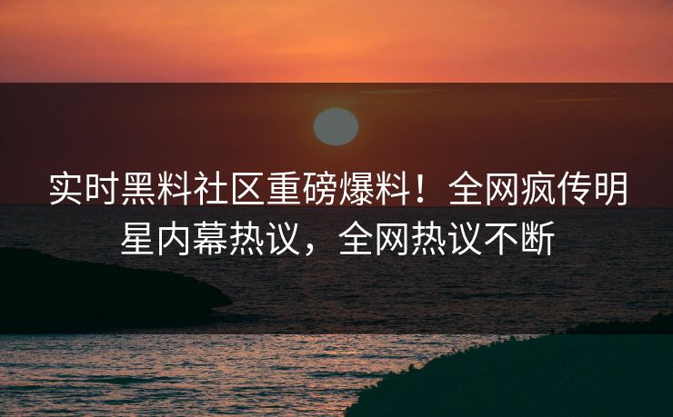 实时黑料社区重磅爆料！全网疯传明星内幕热议，全网热议不断