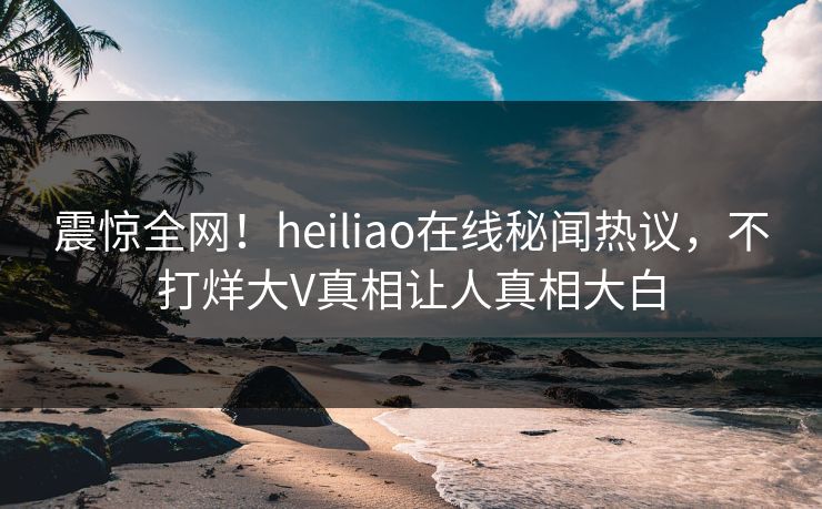 震惊全网！heiliao在线秘闻热议，不打烊大V真相让人真相大白