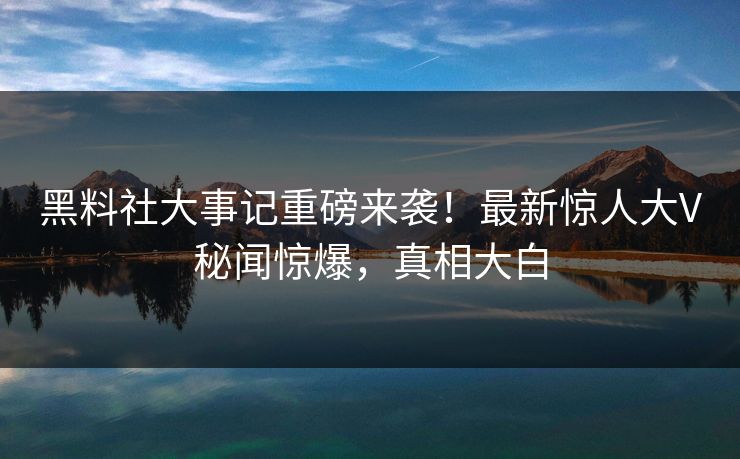 黑料社大事记重磅来袭！最新惊人大V秘闻惊爆，真相大白