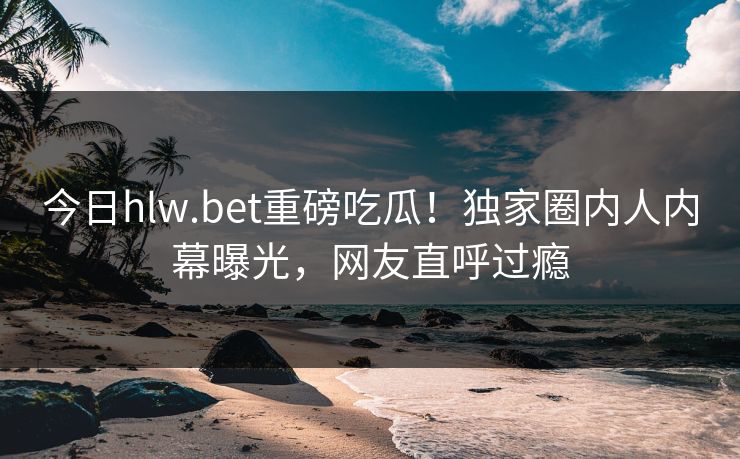 今日hlw.bet重磅吃瓜！独家圈内人内幕曝光，网友直呼过瘾