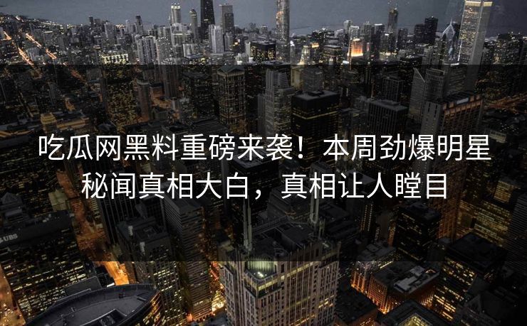 吃瓜网黑料重磅来袭！本周劲爆明星秘闻真相大白，真相让人瞠目