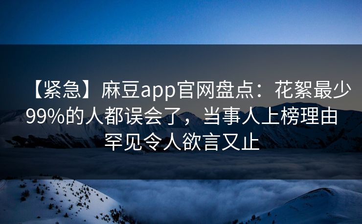 【紧急】麻豆app官网盘点：花絮最少99%的人都误会了，当事人上榜理由罕见令人欲言又止