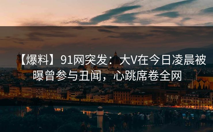 【爆料】91网突发：大V在今日凌晨被曝曾参与丑闻，心跳席卷全网