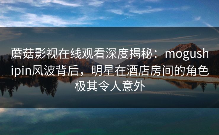 蘑菇影视在线观看深度揭秘：mogushipin风波背后，明星在酒店房间的角色极其令人意外