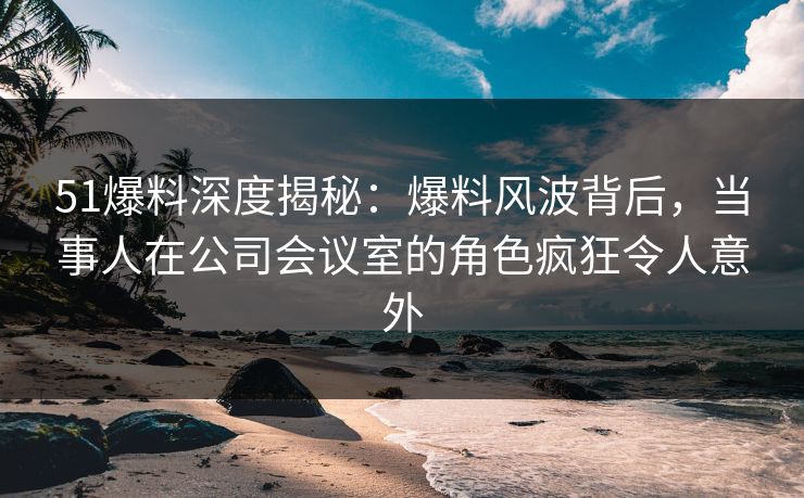 51爆料深度揭秘：爆料风波背后，当事人在公司会议室的角色疯狂令人意外