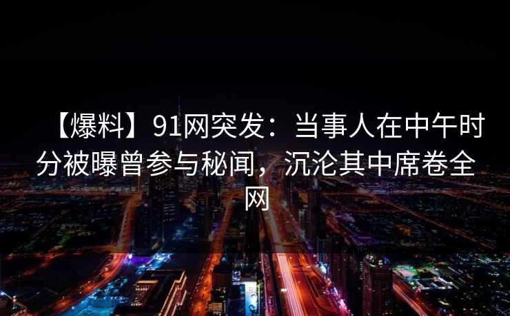 【爆料】91网突发：当事人在中午时分被曝曾参与秘闻，沉沦其中席卷全网