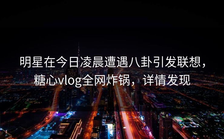 明星在今日凌晨遭遇八卦引发联想，糖心vlog全网炸锅，详情发现