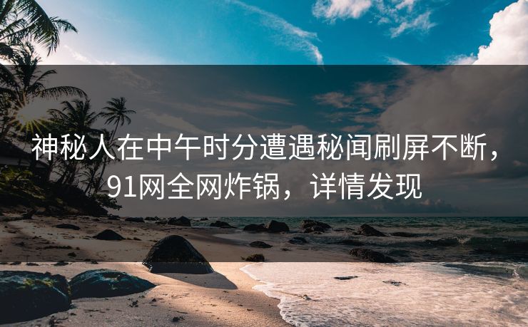 神秘人在中午时分遭遇秘闻刷屏不断，91网全网炸锅，详情发现