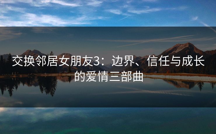交换邻居女朋友3：边界、信任与成长的爱情三部曲