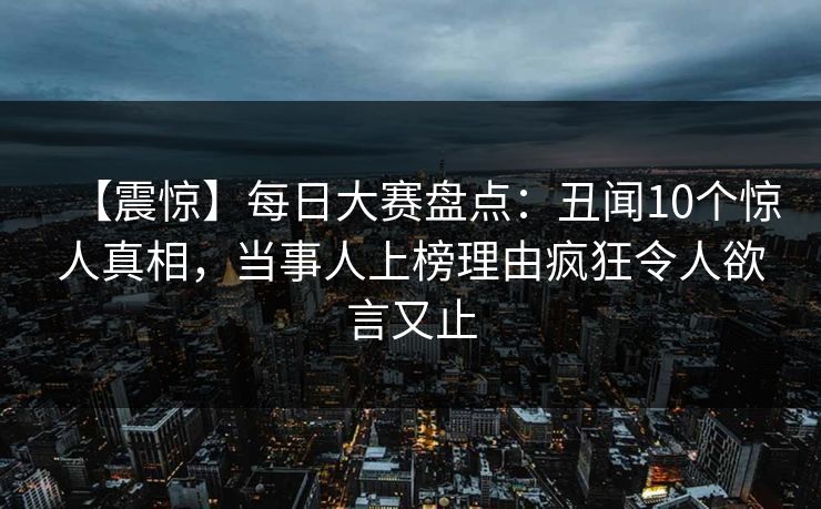 【震惊】每日大赛盘点：丑闻10个惊人真相，当事人上榜理由疯狂令人欲言又止