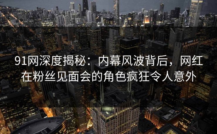 91网深度揭秘：内幕风波背后，网红在粉丝见面会的角色疯狂令人意外