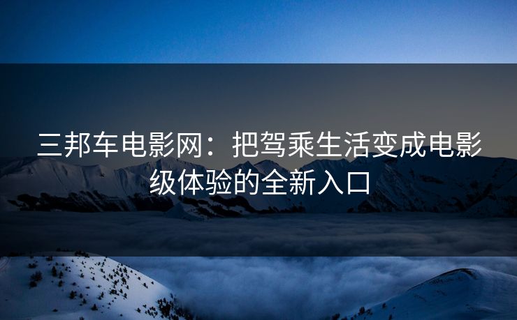 三邦车电影网：把驾乘生活变成电影级体验的全新入口
