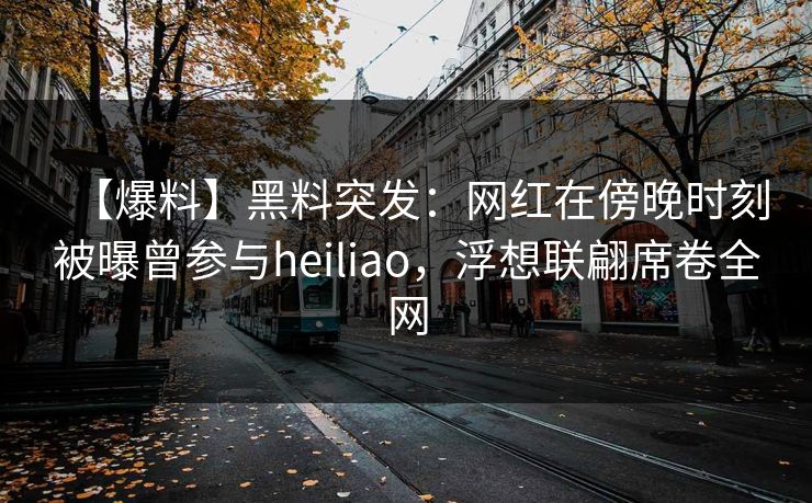 【爆料】黑料突发：网红在傍晚时刻被曝曾参与heiliao，浮想联翩席卷全网