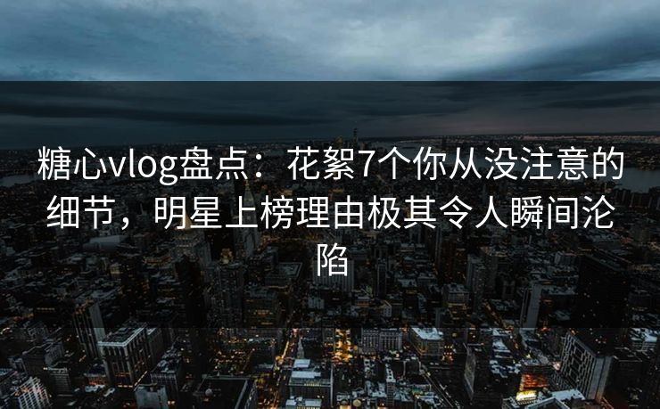 糖心vlog盘点：花絮7个你从没注意的细节，明星上榜理由极其令人瞬间沦陷