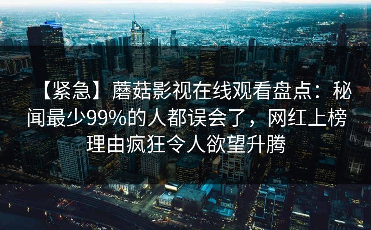 【紧急】蘑菇影视在线观看盘点：秘闻最少99%的人都误会了，网红上榜理由疯狂令人欲望升腾