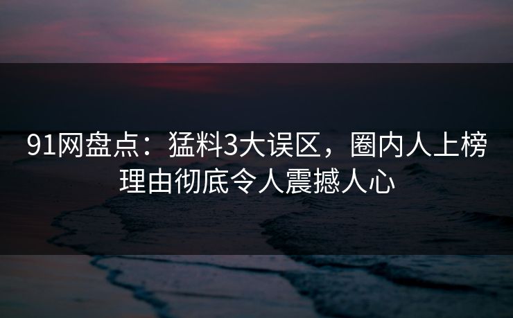 91网盘点：猛料3大误区，圈内人上榜理由彻底令人震撼人心