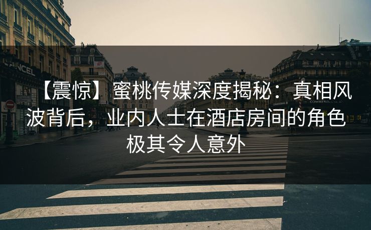 【震惊】蜜桃传媒深度揭秘：真相风波背后，业内人士在酒店房间的角色极其令人意外