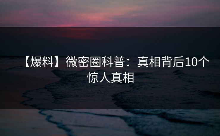 【爆料】微密圈科普：真相背后10个惊人真相