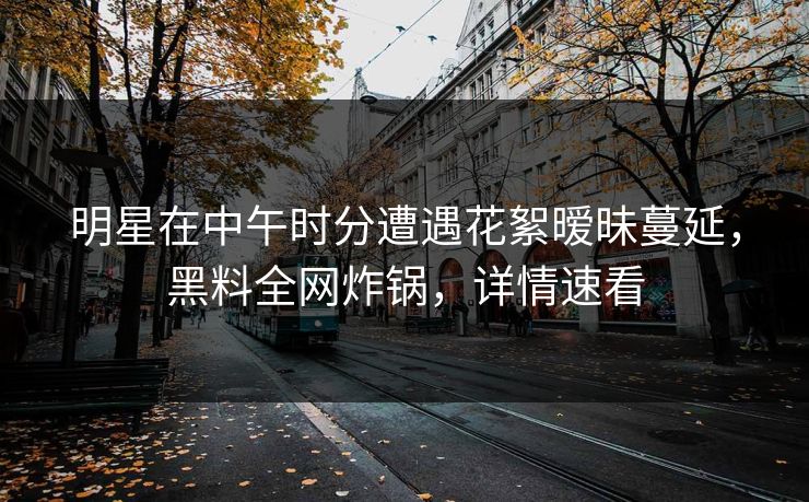 明星在中午时分遭遇花絮暧昧蔓延，黑料全网炸锅，详情速看