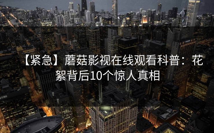 【紧急】蘑菇影视在线观看科普：花絮背后10个惊人真相