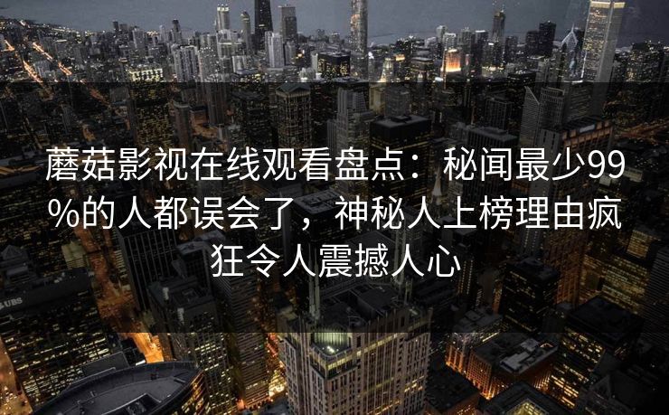蘑菇影视在线观看盘点：秘闻最少99%的人都误会了，神秘人上榜理由疯狂令人震撼人心