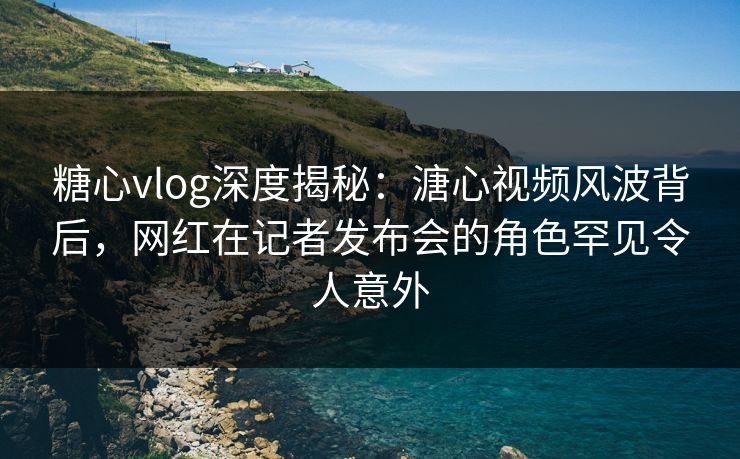 糖心vlog深度揭秘：溏心视频风波背后，网红在记者发布会的角色罕见令人意外
