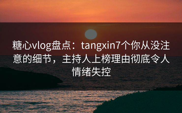 糖心vlog盘点：tangxin7个你从没注意的细节，主持人上榜理由彻底令人情绪失控