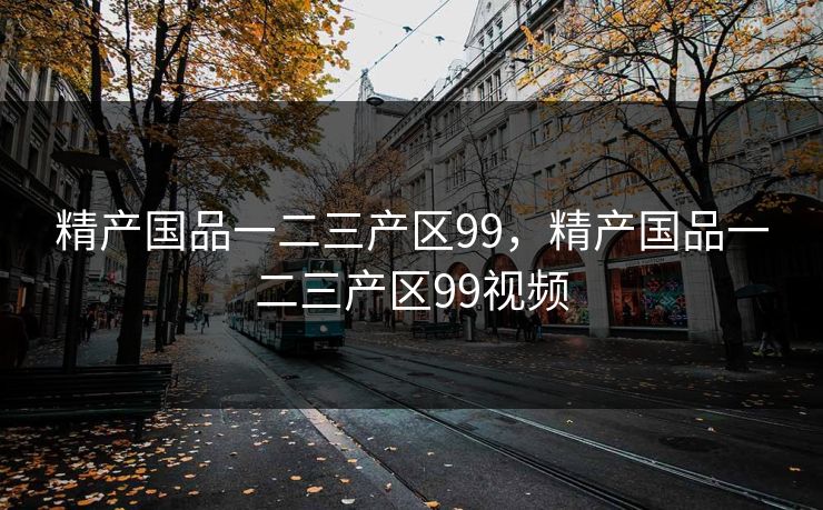 精产国品一二三产区99，精产国品一二三产区99视频
