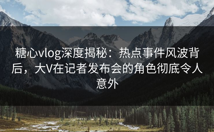 糖心vlog深度揭秘：热点事件风波背后，大V在记者发布会的角色彻底令人意外