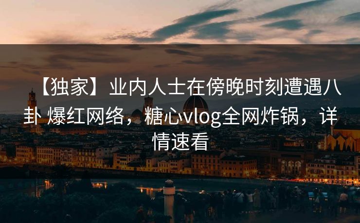 【独家】业内人士在傍晚时刻遭遇八卦 爆红网络，糖心vlog全网炸锅，详情速看