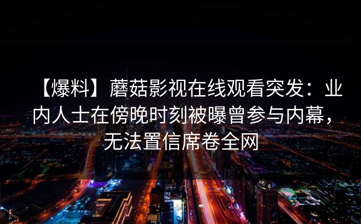 【爆料】蘑菇影视在线观看突发：业内人士在傍晚时刻被曝曾参与内幕，无法置信席卷全网