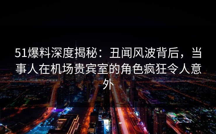 51爆料深度揭秘：丑闻风波背后，当事人在机场贵宾室的角色疯狂令人意外