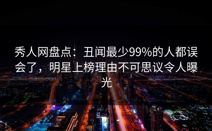 秀人网盘点：丑闻最少99%的人都误会了，明星上榜理由不可思议令人曝光