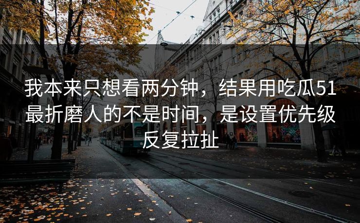 我本来只想看两分钟，结果用吃瓜51最折磨人的不是时间，是设置优先级反复拉扯