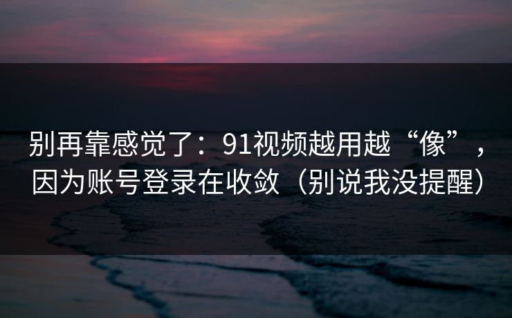 别再靠感觉了：91视频越用越“像”，因为账号登录在收敛（别说我没提醒）