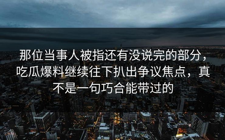 那位当事人被指还有没说完的部分,吃瓜爆料继续往下扒出争议焦点,真不是一句巧合能带过的 那位当事人被指还有没说完的部分,吃瓜爆料继续往下扒出争议焦点,真不是一句巧合能带过的