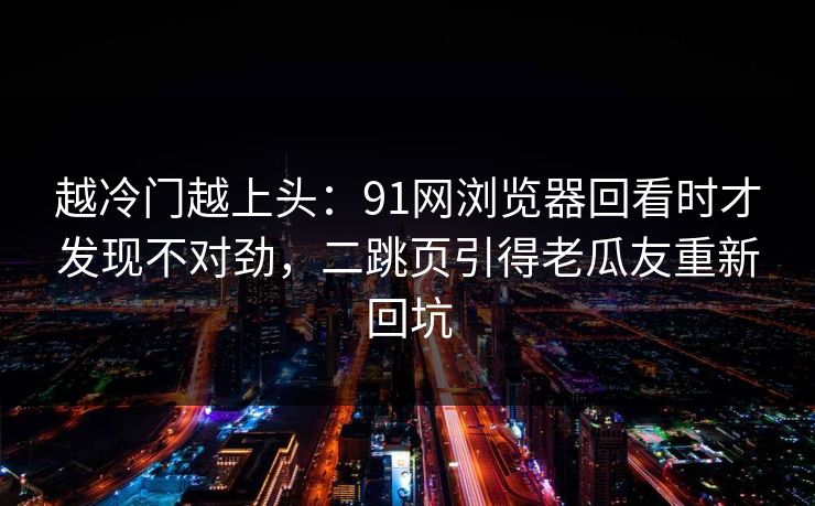 越冷门越上头：91网浏览器回看时才发现不对劲，二跳页引得老瓜友重新回坑